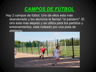 CAMPOS DE FÚTBOL
Hay 2 campos de fútbol. Uno de ellos esta más
  abandonado y los alumnos le llaman "el patatero". El
  otro esta mas alejado y se utiliza para los partidos y
  entrenamientos, está rodeado por una pista de
  atletismo.
 