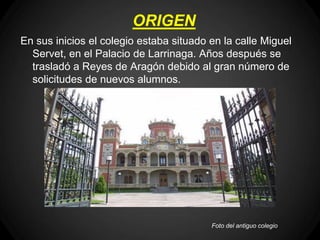 ORIGEN
En sus inicios el colegio estaba situado en la calle Miguel
  Servet, en el Palacio de Larrinaga. Años después se
  trasladó a Reyes de Aragón debido al gran número de
  solicitudes de nuevos alumnos.




                                         Foto del antiguo colegio
 
