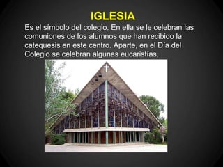 IGLESIA
Es el símbolo del colegio. En ella se le celebran las
comuniones de los alumnos que han recibido la
catequesis en este centro. Aparte, en el Día del
Colegio se celebran algunas eucaristías.
 