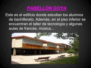 PABELLÓN GOYA
Este es el edificio donde estudian los alumnos
 de bachillerato. Además, en el piso inferior se
 encuentran el taller de tecnología y algunas
 aulas de francés, música...
 