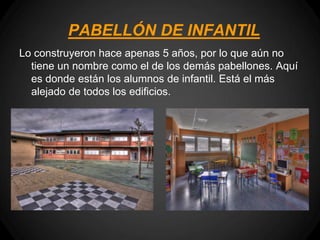 PABELLÓN DE INFANTIL
Lo construyeron hace apenas 5 años, por lo que aún no
  tiene un nombre como el de los demás pabellones. Aquí
  es donde están los alumnos de infantil. Está el más
  alejado de todos los edificios.
 