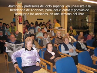 Alumnos y profesores del ciclo superior en una visita a la
 Residencia de Ancianos, para leer cuentos y poesías de
    Bécquer a los ancianos, en una semana del libro
 