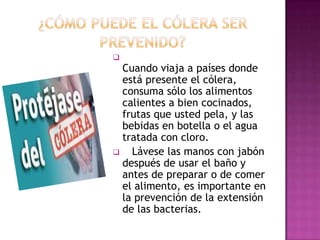 
  Cuando viaja a países donde
  está presente el cólera,
  consuma sólo los alimentos
  calientes a bien cocinados,
  frutas que usted pela, y las
  bebidas en botella o el agua
  tratada con cloro.
   Lávese las manos con jabón
  después de usar el baño y
  antes de preparar o de comer
  el alimento, es importante en
  la prevención de la extensión
  de las bacterias.
 