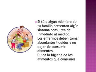  Si tú o algún miembro de
  tu familia presentan algún
  síntoma consulten de
  inmediato al médico.
  Los enfermos deben tomar
  abundantes líquidos y no
  dejar de consumir
  alimentos.
  Cuida la higiene de los
  alimentos que consumes
 
