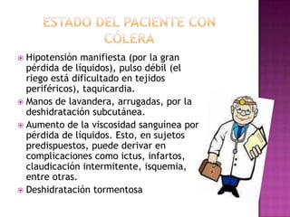  Hipotensión manifiesta (por la gran
  pérdida de líquidos), pulso débil (el
  riego está dificultado en tejidos
  periféricos), taquicardia.
 Manos de lavandera, arrugadas, por la
  deshidratación subcutánea.
 Aumento de la viscosidad sanguínea por
  pérdida de líquidos. Esto, en sujetos
  predispuestos, puede derivar en
  complicaciones como ictus, infartos,
  claudicación intermitente, isquemia,
  entre otras.
 Deshidratación tormentosa
 