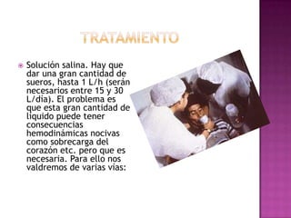    Solución salina. Hay que
    dar una gran cantidad de
    sueros, hasta 1 L/h (serán
    necesarios entre 15 y 30
    L/día). El problema es
    que esta gran cantidad de
    líquido puede tener
    consecuencias
    hemodinámicas nocivas
    como sobrecarga del
    corazón etc. pero que es
    necesaria. Para ello nos
    valdremos de varias vías:
 
