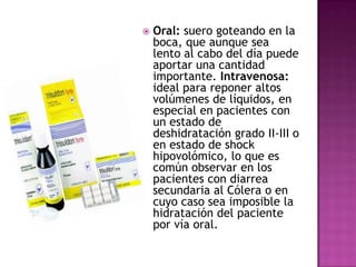    Oral: suero goteando en la
    boca, que aunque sea
    lento al cabo del día puede
    aportar una cantidad
    importante. Intravenosa:
    ideal para reponer altos
    volúmenes de líquidos, en
    especial en pacientes con
    un estado de
    deshidratación grado II-III o
    en estado de shock
    hipovolómico, lo que es
    común observar en los
    pacientes con diarrea
    secundaria al Cólera o en
    cuyo caso sea imposible la
    hidratación del paciente
    por vía oral.
 