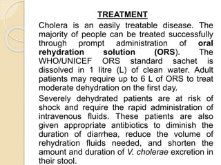 TREATMENT
Cholera is an easily treatable disease. The
majority of people can be treated successfully
through prompt administration of oral
rehydration solution (ORS). The
WHO/UNICEF ORS standard sachet is
dissolved in 1 litre (L) of clean water. Adult
patients may require up to 6 L of ORS to treat
moderate dehydration on the first day.
Severely dehydrated patients are at risk of
shock and require the rapid administration of
intravenous fluids. These patients are also
given appropriate antibiotics to diminish the
duration of diarrhea, reduce the volume of
rehydration fluids needed, and shorten the
amount and duration of V. cholerae excretion in
their stool.
 