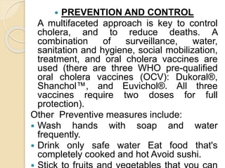  PREVENTION AND CONTROL
A multifaceted approach is key to control
cholera, and to reduce deaths. A
combination of surveillance, water,
sanitation and hygiene, social mobilization,
treatment, and oral cholera vaccines are
used (there are three WHO pre-qualified
oral cholera vaccines (OCV): Dukoral®,
Shanchol™, and Euvichol®. All three
vaccines require two doses for full
protection).
Other Preventive measures include:
 Wash hands with soap and water
frequently.
 Drink only safe water Eat food that's
completely cooked and hot Avoid sushi.
 