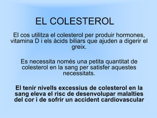 EL COLESTEROL
 El cos utilitza el colesterol per produir hormones,
vitamina D i els àcids biliars que ajuden a digerir el
                         greix.

    Es necessita només una petita quantitat de
    colesterol en la sang per satisfer aquestes
                    necessitats.

 El tenir nivells excessius de colesterol en la
 sang eleva el risc de desenvolupar malalties
 del cor i de sofrir un accident cardiovascular
 