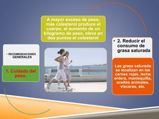 • RECOMENDACIONES 
GENERALES 
1. Cuidado del 
peso. 
A mayor exceso de peso, 
más colesterol produce el 
cuerpo, el aumento de un 
kilogramo de peso, eleva en 
dos puntos el colesterol. 
• 2. Reducir el 
consumo de 
grasa saturada 
Las grasa saturada 
se localizan en las 
carnes rojas, leche 
entera, mantequilla, 
aceites animales, 
vísceras, etc. 
 