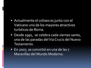  Actualmente el coliseo es junto con el

Vaticano uno de los mayores atractivos
turísticos de Roma.
 Desde 1991, se celebra cada viernes santo,
una de las paradas del Via Crucis del Nuevo
Testamento.
 En 2007, se convirtió en una de las 7
Maravillas del Mundo Moderno.

 