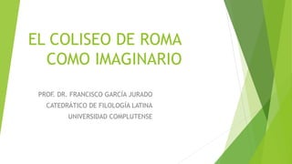 EL COLISEO DE ROMA
COMO IMAGINARIO
PROF. DR. FRANCISCO GARCÍA JURADO
CATEDRÁTICO DE FILOLOGÍA LATINA
UNIVERSIDAD COMPLUTENSE
 