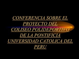 CONFERENCIA SOBRE EL
PROYECTO DEL
COLISEO POLIDEPORTIVO
DE LA PONTIFICIA
UNIVERSIDAD CATOLICA DEL
PERU
 