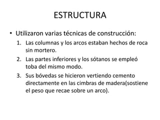 ESTRUCTURAUtilizaron varias técnicas de construcción:Las columnas y los arcos estaban hechos de roca sin mortero.Las partes inferiores y los sótanos se empleó toba del mismo modo.Sus bóvedas se hicieron vertiendo cemento directamente en las cimbras de madera(sostiene el peso que recae sobre un arco).