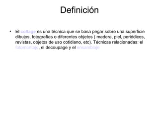 Definición El  collage  es una técnica que se basa pegar sobre una superficie dibujos, fotografías o diferentes objetos ( madera, piel, periódicos, revistas, objetos de uso cotidiano, etc). Técnicas relacionadas: el  fotomontaje , el decoupage y el  ensamblaje   