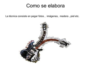 Como se elabora La técnica consiste en pegar fotos ,  imágenes,  madera , piel etc . 