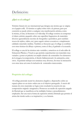 Definición:
¿Qué es el collage?

Término francés de uso internacional que designa una técnica que se origina
en el papier collé. El término se aplica sobre todo a la pintura, pero por
extensión se puede referir a cualquier otra manifestación artística, como
la música, el cine, la literatura o el videoclip. El collage consiste en componer
el objeto artístico pegando sobre una superficie fragmentos de materiales
diversos (generalmente recortes de fotografías o periódicos, pero también
trozos de tejidos, vidrio, etc.) para sugerir valores evocativos o simplemente
calidades materiales inéditas. También es frecuente que el collage se combine
con otras técnicas de dibujo o pintura, como el óleo, el grabado o la acuarela.
El collage es una de las técnicas más versátiles y atractivas en el aula-taller de
Educación Plástica y Visual ya que permite experimentar con materiales muy
variados y poner en práctica un amplio abanico de contenidos: los elementos
de la imagen, la composición, el diseño bidimensional o la animación, entre
otros. Al permitir trabajar con temáticas muy diversas, favorece la interacción
con otras áreas así como la inclusión de contenidos transversales.




Propósito del collage:

 El collage pretende reunir los elementos elegidos y disponerlos sobre un
espacio plano en un cierto orden este es el objetivo perseguido. A través del
manejo de estos materiales se logra como resultado la creación de una
composición original e imaginativa. Promover un medio de expresión cargado
de libertad que se manifiesta en las múltiples formas y procedimientos
empleados. Ser una nueva forma de expresión artística ilimitada que permite al
artista dar rienda suelta a su inspiración y a su fantasía.




                                         3
 