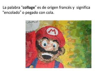 La palabra “collage” es de origen francés y significa
“encolado” o pegado con cola.

 