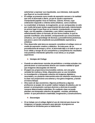 exteriorizar y expresar sus inquietudes, sus intereses, todo aquello
que fluye en su mundo interior.
 El collage se presenta como medio de expresión cercano a la realidad
que vive el alumnado a diario, ya que le ayuda a expresarse
manipulando papeles ricos en texturas, colores, formas, cuya
ordenación responde a criterios tanto artísticos, como creativos.
 La creatividad, la fantasía, la imaginación, se ven enriquecidas no sólo
por medio del propio tanteo experimental del alumnado, interiorizando
en primer lugar lo que fluye en su interior; manipulando, en segundo
lugar, con los papeles y materiales; y por último, expresando y
exteriorizando sobre un formato, de una forma creativa, lo que ha
querido manifestar; sino también, enriqueciendo sus conocimientos
artísticos, con el aprendizaje de técnicas y procedimientos pictóricos,
que poco a poco irán ampliando sus posibilidades expresivas y
artísticas.
 Para desarrollar este tema es necesario considerar el collage como un
medio de expresión creativo y didáctico. Se trata pues, de un
procedimiento de ensayo y error, el alumnado deja a un lado lo que no
le es válido y recoge de sus compañeros y compañeras los resultados
más positivos intentando aplicarlos a sus obras y a su propia
experiencia
Ventajas del Collage
 Cuando se seleccionan recortes de periódicos o revistas actuales nos
permite tener un acercamiento directo con nuestra realidad al igual
que imágenes descargadas de internet.
 El papel nos proporciona innumerables colores, con una gran
variedad de matices y tintas, dispuestos para su uso inmediato.
 La investigación y búsqueda colectiva de imágenes digitales y
recortadas y su posterior intercambio entre los distintos miembros de
la clase nos proporciona una extensa y rica gama imágenes, y barata
el mismo tiempo.
 Otra razón de tipo económico. Algunos profesores y algunas
profesoras se quejan de no poder realizar trabajos de plástica, por no
poseer un presupuesto o porque alumnos y alumnas no pueden
comprar determinados materiales. En cualquier clase se puede
plantear una búsqueda colectiva de papeles –revistas, periódicos,
cartón– lo que permitirá la creatividad, imaginación y constructivismo.
Desventajas
 Si se trabaja con el collage digital el uso de internet para buscar las
imágenes y el equipo necesario para ejecutar el programa se
convierten en limitantes para su elaboración.
 