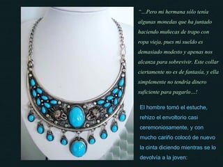 El hombre tomó el estuche, rehizo el envoltorio casi ceremoniosamente, y con mucho cariño colocó de nuevo la cinta diciendo mientras se lo devolvía a la joven: “… Pero mi hermana sólo tenía algunas monedas que ha juntado haciendo muñecas de trapo con ropa vieja, pues mi sueldo es demasiado modesto y apenas nos alcanza para sobrevivir. Este collar ciertamente no es de fantasía, y ella simplemente no tendría dinero suficiente para pagarlo…! 