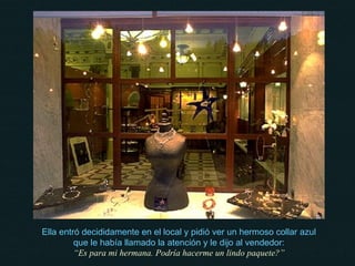 Ella entró decididamente en el local y pidió ver un hermoso collar azul que le había llamado la atención y le dijo al vendedor: “ Es para mi hermana. Podría hacerme un lindo paquete?” 