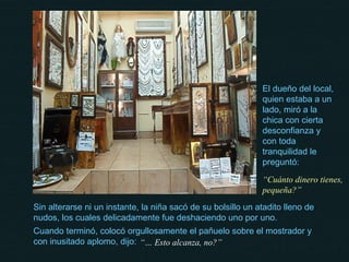 El dueño del local, quien estaba a un lado, miró a la chica con cierta desconfianza y con toda tranquilidad le preguntó: “ Cuánto dinero tienes, pequeña?” Sin alterarse ni un instante, la niña sacó de su bolsillo un atadito lleno de nudos, los cuales delicadamente fue deshaciendo uno por uno. Cuando terminó, colocó orgullosamente el pañuelo sobre el mostrador y con inusitado aplomo, dijo: “…  Esto alcanza, no?” 
