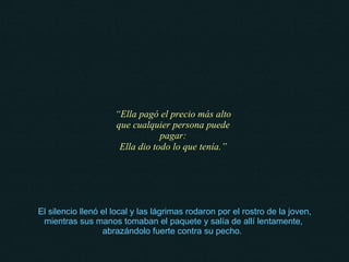   El silencio llenó el local y las lágrimas rodaron por el rostro de la joven, mientras sus manos tomaban el paquete y salía de allí lentamente, abrazándolo fuerte contra su pecho.  “ Ella pagó el precio más alto que cualquier persona puede pagar: Ella dio todo lo que tenía.” 