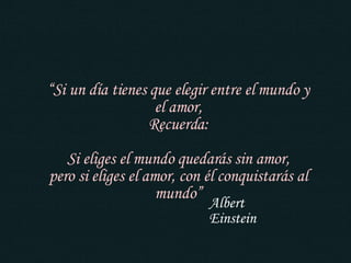 “ Si un día tienes que elegir entre el mundo y el amor, Recuerda: Si eliges el mundo quedarás sin amor, pero si eliges el amor, con él conquistarás al mundo” Albert Einstein 