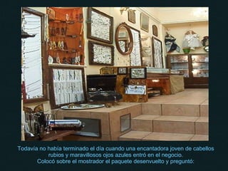 Todavía no había terminado el día cuando una encantadora joven de cabellos rubios y maravillosos ojos azules entró en el negocio. Colocó sobre el mostrador el paquete desenvuelto y preguntó: 