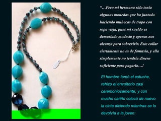 “…Pero mi hermana sólo tenía
algunas monedas que ha juntado
haciendo muñecas de trapo con
ropa vieja, pues mi sueldo es
demasiado modesto y apenas nos
alcanza para sobrevivir. Este collar
ciertamente no es de fantasía, y ella
simplemente no tendría dinero
suficiente para pagarlo…!

El hombre tomó el estuche,
rehizo el envoltorio casi
ceremoniosamente, y con
mucho cariño colocó de nuevo
la cinta diciendo mientras se lo
devolvía a la joven:
 