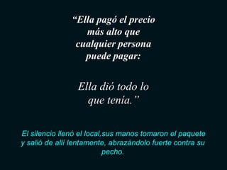 “Ella pagó el precio
                  más alto que
                cualquier persona
                  puede pagar:


                 Ella dió todo lo
                   que tenía.”

El silencio llenó el local,sus manos tomaron el paquete
y salió de allí lentamente, abrazándolo fuerte contra su
                           pecho.
 