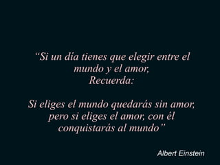 “Si un día tienes que elegir entre el
          mundo y el amor,
              Recuerda:

Si eliges el mundo quedarás sin amor,
     pero si eliges el amor, con él
       conquistarás al mundo”

                              Albert Einstein
 