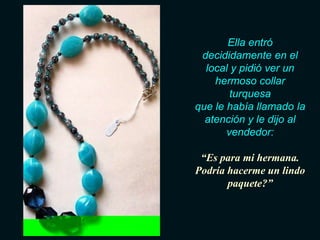 Ella entró
 decididamente en el
  local y pidió ver un
    hermoso collar
        turquesa
que le había llamado la
  atención y le dijo al
       vendedor:

 “Es para mi hermana.
Podría hacerme un lindo
       paquete?”
 