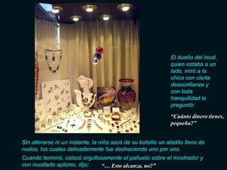 El dueño del local,
                                                              quien estaba a un
                                                              lado, miró a la
                                                              chica con cierta
                                                              desconfianza y
                                                              con toda
                                                              tranquilidad le
                                                              preguntó:
                                                              “Cuánto dinero tienes,
                                                              pequeña?”


Sin alterarse ni un instante, la niña sacó de su bolsillo un atadito lleno de
nudos, los cuales delicadamente fue deshaciendo uno por uno.
Cuando terminó, colocó orgullosamente el pañuelo sobre el mostrador y
con inusitado aplomo, dijo:   “… Esto alcanza, no?”
 