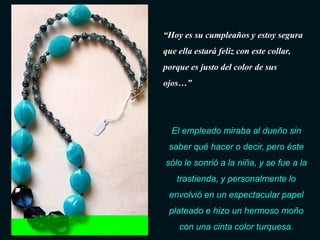 “Hoy es su cumpleaños y estoy segura
que ella estará feliz con este collar,
porque es justo del color de sus
ojos…”




  El empleado miraba al dueño sin
 saber qué hacer o decir, pero éste
sólo le sonrió a la niña, y se fue a la
    trastienda, y personalmente lo
 envolvió en un espectacular papel
 plateado e hizo un hermoso moño
    con una cinta color turquesa.
 