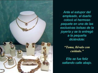 Ante el estupor del
  empleado, el dueño
   colocó el hermoso
paquete en una de las
exclusivas bolsas de la
joyería y se lo entregó
     a la pequeña
       diciéndole:

  “Toma, llévalo con
     cuidado.”

    Ella se fue feliz
 saltando calle abajo.
 