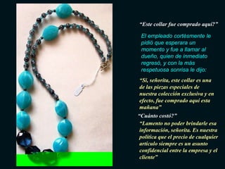 “Este collar fue comprado aquí?”

 El empleado cortésmente le
 pidió que esperara un
 momento y fue a llamar al
 dueño, quien de inmediato
 regresó, y con la más
 respetuosa sonrisa le dijo:
“Sí, señorita, este collar es una
de las piezas especiales de
nuestra colección exclusiva y en
efecto, fue comprado aquí esta
mañana”
“Cuánto costó?”
 “Lamento no poder brindarle esa
 información, señorita. Es nuestra
 política que el precio de cualquier
 artículo siempre es un asunto
 confidencial entre la empresa y el
 cliente”
 