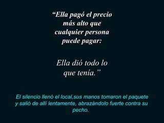“Ella pagó el precio 
más alto que 
cualquier persona 
puede pagar: 
Ella dió todo lo 
que tenía.” 
El silencio llenó el local,sus manos tomaron el paquete 
y salió de allí lentamente, abrazándolo fuerte contra su 
pecho. 
 