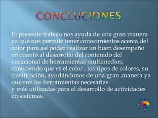 El presente trabajo nos ayuda de una gran manera ya que nos permite tener conocimientos acerca del color para así poder realizar un buen desempeño en cuanto al desarrollo del contenido del vacacional de herramientas multimedios, conociendo que es el color , los tipos de colores, su clasificación, ayudándonos de una gran ,manera ya que son las herramientas necesarias y más utilizadas para el desarrollo de actividades en sistemas. 