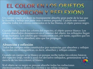 Un cuerpo opaco, es decir no transparente absorbe gran parte de la luz que lo ilumina y refleja una parte más o menos pequeña. Cuando este cuanto absorbe todos los colores contenidos en la luz blanca, el objeto parece negro.  Cuando refleja todos los colores del espectro, el objeto parece blanco. Los colores absorbidos desaparecen en el interior del objeto, los reflejados llegan al ojo humano. Los colores que visualizamos son, por tanto, aquellos que los propios objetos no absorben, sino que los propagan. Absorción y reflexión Todos los cuerpos están constituidos por sustancias que absorben y reflejan las ondas electromagnéticas, es decir, absorben y reflejan colores. Cuando un cuerpo se ve blanco es porque recibe todos los colores básicos del espectro (rojo, verde y azul) los devuelve reflejados, generándose así la mezcla de los tres colores, el blanco. Si el objeto se ve negro es porque absorbe todas las radiaciones electromagnéticas (todos los colores) y no refleja ninguno. 