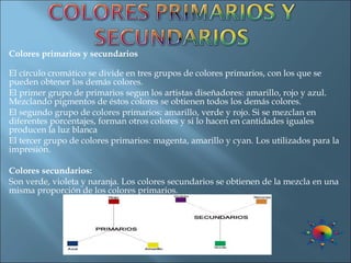 Colores primarios y secundarios El círculo cromático se divide en tres grupos de colores primarios, con los que se pueden obtener los demás colores. El   primer   grupo   de   primarios   segun los artistas diseñadores: amarillo, rojo y azul. Mezclando pigmentos de éstos colores se obtienen todos los demás colores. El segundo grupo de colores primarios: amarillo, verde y rojo. Si se mezclan en diferentes porcentajes, forman otros colores y si lo hacen en cantidades iguales producen la luz blanca El tercer grupo de colores primarios: magenta, amarillo y cyan. Los utilizados para la impresión. Colores secundarios:   Son verde, violeta y naranja. Los colores secundarios se obtienen de la mezcla en una misma proporción de los colores primarios. 