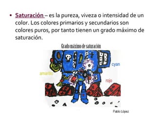 Saturación  – es la pureza, viveza o intensidad de un color. Los colores primarios y secundarios son colores puros, por tanto tienen un grado máximo de saturación. 