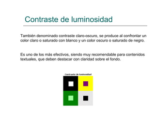 Contraste de luminosidad También denominado contraste claro-oscuro, se produce al confrontar un color claro o saturado con blanco y un color oscuro o saturado de negro.  Es uno de los más efectivos, siendo muy recomendable para contenidos textuales, que deben destacar con claridad sobre el fondo.   