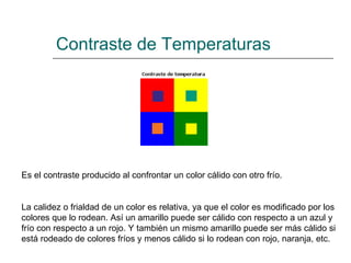 Contraste de Temperaturas Es el contraste producido al confrontar un color cálido con otro frío.  La calidez o frialdad de un color es relativa, ya que el color es modificado por los colores que lo rodean. Así un amarillo puede ser cálido con respecto a un azul y frío con respecto a un rojo. Y también un mismo amarillo puede ser más cálido si está rodeado de colores fríos y menos cálido si lo rodean con rojo, naranja, etc.   
