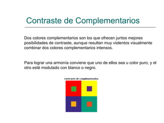 Contraste de Complementarios Dos colores complementarios son los que ofrecen juntos mejores posibilidades de contraste, aunque resultan muy violentos visualmente combinar dos colores complementarios intensos.  Para lograr una armonía conviene que uno de ellos sea u color puro, y el otro esté modulado con blanco o negro.   
