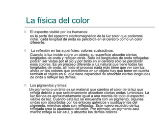 La física del color El espectro visible por los humanos: es la parte del espectro electromagnético de la luz solar que podemos notar, cada longitud de onda es percibida en el cerebro como un color diferente. La reflexión en las superficies: colores sustractivos. Cuando la luz incide sobre un objeto, su superficie absorbe ciertas longitudes de onda y reflejan otras. Sólo las longitudes de onda reflejadas podrán ser vistas por el ojo y por tanto en el cerebro sólo se percibirán esos colores. Es un proceso diferente a luz natural que tiene todas las longitudes de onda, allí todo el proceso nada más tiene que ver con luz, ahora en los colores que percibimos en un objeto hay que tener en cuenta también el objeto en si, que tiene capacidad de absorber ciertas longitudes de onda y reflejar las demás. Los pigmentos y tintes: Un pigmento o un tinte es un material que cambia el color de la luz que refleja debido a que selectivamente absorben ciertas ondas luminosas. La luz blanca es aproximadamente igual a una mezcla de todo el espectro visible de luz. Cuando esta luz se encuentra con un pigmento, algunas ondas son absorbidas por los enlaces químicos y sustituyentes del pigmento, mientras otras son reflejadas. Este nuevo espectro de luz reflejado crea la apariencia del color. Por ejemplo, un pigmento azul marino refleja la luz azul, y absorbe los demás colores  