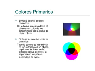 Colores Primarios Síntesis aditiva: colores primarios: Se le llama síntesis aditiva al obtener un color de luz determinado por la suma de otros colores. Síntesis sustractiva: colores primarios: Todo lo que no es luz directa es luz reflejada en un objeto, la primera se basa en la síntesis aditiva de color, la segunda en la síntesis sustractiva de color.   