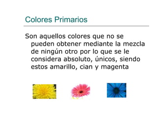 Colores Primarios Son aquellos colores que no se pueden obtener mediante la mezcla de ningún otro por lo que se le considera absoluto, únicos, siendo estos amarillo, cian y magenta 