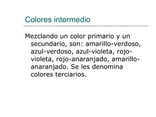 Colores intermedio Mezclando un color primario y un secundario, son: amarillo-verdoso, azul-verdoso, azul-violeta, rojo-violeta, rojo-anaranjado, amarillo-anaranjado. Se les denomina colores terciarios. 
